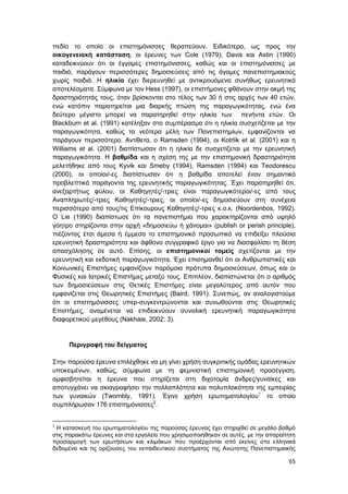 65
πεδίο το οποίο οι επιστημόνισσες θεραπεύουν. Ειδικότερα, ως προς την
οικογενειακή κατάσταση, οι έρευνες των Cole (1979); Davis και Astin (1990)
καταδεικνύουν ότι οι έγγαμες επιστημόνισσες, καθώς και οι επιστημόνισσες με
παιδιά, παράγουν περισσότερες δημοσιεύσεις από τις άγαμες πανεπιστημιακούς
χωρίς παιδιά. Η ηλικία έχει διερευνηθεί με αντικρουόμενα συνήθως ερευνητικά
αποτελέσματα. Σύμφωνα με τον Hess (1997), οι επιστήμονες φθάνουν στην ακμή της
δραστηριότητάς τους, όταν βρίσκονται στο τέλος των 30 ή στις αρχές των 40 ετών,
ενώ κατόπιν παρατηρείται μια διαρκής πτώση της παραγωγικότητας, ενώ ένα
δεύτερο μέγιστο μπορεί να παρατηρηθεί στην ηλικία των πενήντα ετών. Οι
Blackburn et al. (1991) κατέληξαν στο συμπέρασμα ότι η ηλικία συσχετίζεται με την
παραγωγικότητα, καθώς τα νεότερα μέλη των Πανεπιστημίων, εμφανίζονται να
παράγουν περισσότερο. Αντίθετα, ο Ramsden (1994), οι Kotrlik et al. (2001) και η
Williams et al. (2001) διαπίστωσαν ότι η ηλικία δε συσχετίζεται με την ερευνητική
παραγωγικότητα. Η βαθμίδα και η σχέση της με την επιστημονική δραστηριότητα
μελετήθηκε από τους Kyvik και Smeby (1994), Ramsden (1994) και Teodorescu
(2000), οι οποίοι/-ες διαπίστωσαν ότι η βαθμίδα αποτελεί έναν σημαντικό
προβλεπτικό παράγοντα της ερευνητικής παραγωγικότητας. Έχει παρατηρηθεί ότι,
ανεξαρτήτως φύλου, οι Καθηγητές/-τριες είναι παραγωγικότεροι/-ες από τους
Αναπληρωτές/-τριες Καθηγητές/-τριες, οι οποίοι/-ες δημοσιεύουν στη συνέχεια
περισσότερο από τους/τις Επίκουρους Καθηγητές/-τριες κ.ο.κ. (Noordenbos, 1992).
Ο Lie (1990) διαπίστωσε ότι τα πανεπιστήμια που χαρακτηρίζονται από υψηλό
γόητρο στηρίζονται στην αρχή «δημοσιεύω ή χάνομαι» (publish or perish principle),
πιέζοντας έτσι άμεσα ή έμμεσα το επιστημονικό προσωπικό να επιδείξει πλούσια
ερευνητική δραστηριότητα και άφθονο συγγραφικό έργο για να διασφαλίσει τη θέση
απασχόλησης σε αυτό. Επίσης, οι επιστημονικοί τομείς σχετίζονται με την
ερευνητική και εκδοτική παραγωγικότητα. Έχει επισημανθεί ότι οι Ανθρωπιστικές και
Κοινωνικές Επιστήμες εμφανίζουν παρόμοια πρότυπα δημοσιεύσεων, όπως και οι
Φυσικές και Ιατρικές Επιστήμες μεταξύ τους. Επιπλέον, διαπιστώνεται ότι ο αριθμός
των δημοσιεύσεων στις Θετικές Επιστήμες είναι μεγαλύτερος από αυτόν που
εμφανίζεται στις Θεωρητικές Επιστήμες (Baird, 1991). Συνεπώς, αν αναλογιστούμε
ότι οι επιστημόνισσες υπερ-συγκεντρώνονται και συνωθούνται στις Θεωρητικές
Επιστήμες, αναμένεται να επιδεικνύουν συνολική ερευνητική παραγωγικότητα
διαφορετικού μεγέθους (Nakhaie, 2002: 3).
Περιγραφή του δείγματος
Στην παρούσα έρευνα επιλέχθηκε να μη γίνει χρήση συγκριτικής ομάδας ερευνητικών
υποκειμένων, καθώς, σύμφωνα με τη φεμινιστική επιστημονική προσέγγιση,
αμφισβητείται η έρευνα που στηρίζεται στη διχοτομία άνδρες/γυναίκες και
αποτυγχάνει να σκιαγραφήσει την πολλαπλότητα και πολυπλοκότητα της εμπειρίας
των γυναικών (Twombly, 1991). Έγινε χρήση ερωτηματολογίου1
το οποίο
συμπλήρωσαν 176 επιστημόνισσες2
.
1
Η κατασκευή του ερωτηματολογίου της παρούσας έρευνας έχει στηριχθεί σε μεγάλο βαθμό
στις παρακάτω έρευνες και στα εργαλεία που χρησιμοποιήθηκαν σε αυτές, με την απαραίτητη
προσαρμογή των ερωτήσεων και κλιμάκων που προέρχονται από εκείνες στα ελληνικά
δεδομένα και τις ορίζουσες του εκπαιδευτικού συστήματος της Ανώτατης Πανεπιστημιακής
 