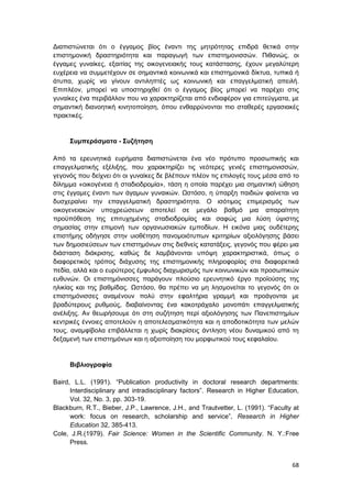 68
Διαπιστώνεται ότι ο έγγαμος βίος έναντι της μητρότητας επιδρά θετικά στην
επιστημονική δραστηριότητα και παραγωγή των επιστημονισσών. Πιθανώς, οι
έγγαμες γυναίκες, εξαιτίας της οικογενειακής τους κατάστασης, έχουν μεγαλύτερη
ευχέρεια να συμμετέχουν σε σημαντικά κοινωνικά και επιστημονικά δίκτυα, τυπικά ή
άτυπα, χωρίς να γίνουν αντιληπτές ως κοινωνική και επαγγελματική απειλή.
Επιπλέον, μπορεί να υποστηριχθεί ότι ο έγγαμος βίος μπορεί να παρέχει στις
γυναίκες ένα περιβάλλον που να χαρακτηρίζεται από ενδιαφέρον για επιτεύγματα, με
σημαντική διανοητική κινητοποίηση, όπου ενθαρρύνονται πιο σταθερές εργασιακές
πρακτικές.
Συμπεράσματα - Συζήτηση
Από τα ερευνητικά ευρήματα διαπιστώνεται ένα νέο πρότυπο προσωπικής και
επαγγελματικής εξέλιξης, που χαρακτηρίζει τις νεότερες γενιές επιστημονισσών,
γεγονός που δείχνει ότι οι γυναίκες δε βλέπουν πλέον τις επιλογές τους μέσα από το
δίλημμα «οικογένεια ή σταδιοδρομία», τάση η οποία παρέχει μια σημαντική ώθηση
στις έγγαμες έναντι των άγαμων γυναικών. Ωστόσο, η ύπαρξη παιδιών φαίνεται να
δυσχεραίνει την επαγγελματική δραστηριότητα. Ο ισότιμος επιμερισμός των
οικογενειακών υποχρεώσεων αποτελεί σε μεγάλο βαθμό μια απαραίτητη
προϋπόθεση της επιτυχημένης σταδιοδρομίας και σαφώς μια λύση ύψιστης
σημασίας στην επιμονή των οργανωσιακών εμποδίων. Η εικόνα μιας ουδέτερης
επιστήμης οδήγησε στην υιοθέτηση πανομοιότυπων κριτηρίων αξιολόγησης βάσει
των δημοσιεύσεων των επιστημόνων στις διεθνείς κατατάξεις, γεγονός που φέρει μια
διάσταση διάκρισης, καθώς δε λαμβάνονται υπόψη χαρακτηριστικά, όπως ο
διαφορετικός τρόπος διάχυσης της επιστημονικής πληροφορίας στα διαφορετικά
πεδία, αλλά και ο ευρύτερος έμφυλος διαχωρισμός των κοινωνικών και προσωπικών
ευθυνών. Οι επιστημόνισσες παράγουν πλούσιο ερευνητικό έργο προϊούσης της
ηλικίας και της βαθμίδας. Ωστόσο, θα πρέπει να μη λησμονείται το γεγονός ότι οι
επιστημόνισσες αναμένουν πολύ στην εφαλτήρια γραμμή και προάγονται με
βραδύτερους ρυθμούς, διαβαίνοντας ένα κακοτράχαλο μονοπάτι επαγγελματικής
ανέλιξης. Αν θεωρήσουμε ότι στη συζήτηση περί αξιολόγησης των Πανεπιστημίων
κεντρικές έννοιες αποτελούν η αποτελεσματικότητα και η αποδοτικότητα των μελών
τους, αναμφίβολα επιβάλλεται η χωρίς διακρίσεις άντληση νέου δυναμικού από τη
δεξαμενή των επιστημόνων και η αξιοποίηση του μορφωτικού τους κεφαλαίου.
Βιβλιογραφία
Baird, L.L. (1991). “Publication productivity in doctoral research departments:
Interdisciplinary and intradisciplinary factors”. Research in Higher Education,
Vol. 32, No. 3, pp. 303-19.
Blackburn, R.T., Bieber, J.P., Lawrence, J.H., and Trautvetter, L. (1991). “Faculty at
work: focus on research, scholarship and service”, Research in Higher
Education 32, 385-413.
Cole, J.R.(1979). Fair Science: Women in the Scientific Community. N. Y.:Free
Press.
 