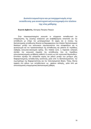 70
Διαπολιτισμικότητα και μετασχηματισμός στην
εκπαίδευση: μια αναστοχαστική καταγραφή στο πλαίσιο
της νέας μάθησης
Ευγενία Αρβανίτη, Λέκτορας Παν/μίου Πατρών
Στην παγκοσμιοποιημένη κοινωνία οι σύγχρονοι εκπαιδευτικοί (οι
επαγγελματίες της γνώσης) αναζητούν μια αναβαθμισμένη αποστολή για την
εκπαίδευση με στόχο τον μετασχηματισμό. Οι αρχές και οι έννοιες της
διαπολιτισμικής εκπαίδευσης δύναται να διαμορφώσουν ένα πλαίσιο 'διαπολιτισμικού
διαλόγου' μεταξύ των κοινωνικών πρωταγωνιστών που αποφασίζουν για τη
φυσιογνωμία και τον προσανατολισμό της εκπαίδευσης και μάλιστα σε περιόδους
σοβαρής κοινωνικο-οικονομική κρίσης. Στο πλαίσιο αυτό, η παρούσα εισήγηση
εξετάζει την κοινωνική σημασία της εκπαίδευσης που σε περιόδους
κοινωνικοοικονομικής μετάβασης καθιστά τη γνώση ως ένα «κοινωνικό θεμελιώδες».
Επιπλέον εξετάζει την ισσοροπία ισχύος και ρόλων μεταξύ των μετόχων μιας
διαφοροποιημένης εκπαιδευτικής κοινότητας μέσα από τη διαπολιτισμικότητα, την
συμπερίληψη της διαφορετικότητας και την πολυπρισματική θέαση. Τέλος, δίνεται
έμφαση στο ρόλων των εκπαιδευτικών ως _φορέων αλλαγής_ μέσα από μια
αποτελεσματική επαγγελματική διαπολιτισμική μάθηση.
 
