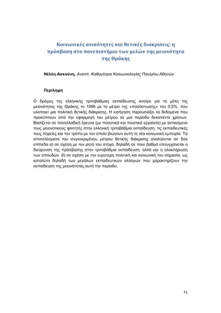 71
Κοινωνικές ανισότητες και θετικές διακρίσεις: η
πρόσβαση στο πανεπιστήμιο των μελών της μειονότητα
της Θράκης
Νέλλη Ασκούνη, Αναπλ. Καθηγήτρια Κοινωνιολογίας Παν/μίου Αθηνών
Περίληψη
Ο δρόμος της ελληνικής τριτοβάθμιας εκπαίδευσης ανοίγει για τα μέλη της
μειονότητας της Θράκης το 1996 με το μέτρο της «ποσόστωσης» του 0,5%, που
υλοποιεί μια πολιτική θετικής διάκρισης. Η εισήγηση παρουσιάζει τα δεδομένα που
προκύπτουν από την εφαρμογή του μέτρου σε μια περίοδο δεκαπέντε χρόνων.
Βασίζεται σε πανελλαδική έρευνα (με ποσοτικά και ποιοτικά εργαλεία) με αντικείμενο
τους μειονοτικούς φοιτητές στην ελληνική τριτοβάθμια εκπαίδευση, τις εκπαιδευτικές
τους πορείες και τον τρόπο με τον οποίο βιώνουν αυτή τη νέα κοινωνική εμπειρία. Τα
αποτελέσματα του συγκεκριμένου μέτρου θετικής διάκρισης αναλύονται σε δύο
επίπεδα α) σε σχέση με τον ρητό του στόχο, δηλαδή σε ποιο βαθμό επιτυγχάνεται η
διεύρυνση της πρόσβασης στην τριτοβάθμια εκπαίδευση, αλλά και η ολοκλήρωση
των σπουδών β) σε σχέση με την ευρύτερη πολιτική και κοινωνική του σημασία, ως
καταλύτη δηλαδή των μεγάλων εκπαιδευτικών αλλαγών που χαρακτηρίζουν την
εκπαίδευση της μειονότητας αυτή την περίοδο.
 