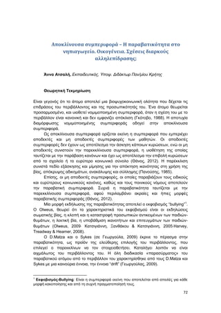 72
Αποκλίνουσα συμπεριφορά – Η παραβατικότητα στο
νηπιαγωγείο. Οικογένεια. Σχέσεις διαρκούς
αλληλεπίδρασης;
Άννα Ατσαλή, Εκπαιδευτικός, Υποψ. Διδάκτωρ Παν/μίου Κρήτης
Θεωρητική Τεκμηρίωση
Είναι γεγονός ότι το άτομο αποτελεί μια βιοψυχοκοινωνική ολότητα που δέχεται τις
επιδράσεις του περιβάλλοντος και της προσωπικότητάς του. Ένα άτομο θεωρείται
προσαρμοσμένο, και υιοθετεί νομιμοποιημένη συμπεριφορά, όταν η σχέση του με το
περιβάλλον είναι κανονική και δεν εμφανίζει απόκλιση (Γκότοβο, 1988). Η αποτυχία
διαμόρφωσης νομιμοποιημένης συμπεριφοράς οδηγεί στην αποκλίνουσα
συμπεριφορά.
Ως αποκλίνουσα συμπεριφορά ορίζεται εκείνη η συμπεριφορά που εμπεριέχει
αποδεκτές και μη αποδεκτές συμπεριφορές των μαθητών. Οι αποδεκτές
συμπεριφορές δεν έχουν ως αποτέλεσμα την άσκηση κάποιων κυρώσεων, ενώ οι μη
αποδεκτές συνιστούν την παρεκκλίνουσα συμπεριφορά, η υιοθέτηση της οποίας
ταυτίζεται με την παράβαση κανόνων και έχει ως αποτέλεσμα την επιβολή κυρώσεων
από το σχολείο ή το ευρύτερο κοινωνικό σύνολο (Θάνος, 2012). Η παρέκκλιση
συνιστά πεδίο εξάσκησης και μίμησης για την απόκτηση ικανότητας στη χρήση της
βίας, απόκρυψης αδικημάτων, ανακάλυψης και σύλληψης (Πανούσης, 1985).
Επίσης, οι μη αποδεκτές συμπεριφορές, οι οποίες παραβιάζουν τους ειδικούς
και ευρύτερους κοινωνικούς κανόνες, καθώς και τους ποινικούς νόμους αποτελούν
την παραβατική συμπεριφορά. Συχνά η παραβατικότητα ταυτίζεται με την
παρεκκλίνουσα συμπεριφορά, αφού περιλαμβάνει ακραίες και ήπιες μορφές
παραβατικής συμπεριφοράς (Θάνος, 2012).
Μία μορφή εκδήλωσης της παραβατικότητας αποτελεί ο εκφοβισμός “bullying”1
.
Ο Olweus, θεωρεί ότι τα χαρακτηριστικά του εκφοβισμού είναι οι εκδηλώσεις
σωματικής βίας, η κλοπή και η καταστροφή προσωπικών αντικειμένων των παιδιών-
θυμάτων, η λεκτική βία, η υποβάθμιση ικανοτήτων και επιτευγμάτων των παιδιών-
θυμάτων (Olweus, 2009 Κατσιγιάννη, Ξανθάκου & Κατσιγιάννη, 2005Harvey,
Treadway & Heamer, 2008).
Ο D.Matza και ο Sykes (σε Γεωργούλα, 2009) έκρινε το πέρασμα στην
παραβατικότητα, ως προϊόν της ελεύθερης επιλογής του περιβάλλοντος, που
επιλεγεί ο παρεκκλίνων να τον στοιχειοθετήσει. Καταλήγει λοιπόν να είναι
αιχμάλωτος του περιβάλλοντος του. Η όλη διαδικασία «παρασύρματος» του
παραβατικού ατόμου από το περιβάλλον του χαρακτηρίσθηκε από τους D.Matza και
Sykes με μια καινούρια έννοια, την έννοια “drift” (Γεωργούλας, 2009).
1
Εκφοβισμός-Bullying: Είναι η συμπεριφορά εκείνη που αποτελείται από απειλές για κάθε
μορφή κακοποίησης και από τη συχνή πραγματοποίησή τους.
 