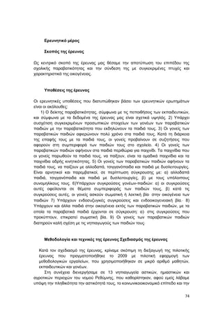 74
Ερευνητικό μέρος
Σκοπός της έρευνας
Ως κεντρικό σκοπό της έρευνας μας θέσαμε την αποτύπωση του επιπέδου της
σχολικής παραβατικότητας και την σύνδεση της με συγκεκριμένες πτυχές και
χαρακτηριστικά της οικογένειας.
Υποθέσεις της έρευνας
Οι ερευνητικές υποθέσεις που διατυπώθηκαν βάσει των ερευνητικών ερωτημάτων
είναι οι ακόλουθες:
1) Ο δείκτης παραβατικότητας, σύμφωνα με τις πεποιθήσεις των εκπαιδευτικών,
και σύμφωνα με τα δεδομένα της έρευνας μας είναι σχετικά υψηλός. 2) Υπάρχει
συσχέτιση συγκεκριμένων προσωπικών στοιχείων των γονέων των παραβατικών
παιδιών με την παραβατικότητα που εκδηλώνουν τα παιδιά τους. 3) Οι γονείς των
παραβατικών παιδιών αφιερώνουν πολύ χρόνο στα παιδιά τους. Κατά τη διάρκεια
της επαφής τους με τα παιδιά τους, οι γονείς προβαίνουν σε συζητήσεις που
αφορούν στη συμπεριφορά των παιδιών τους στο σχολείο. 4) Οι γονείς των
παραβατικών παιδιών αφήνουν στα παιδιά περιθώρια για παιχνίδι. Τα παιχνίδια που
οι γονείς παρωθούν τα παιδιά τους, να παίξουν, είναι τα ομαδικά παιχνίδια και τα
παιχνίδια αδρής κινητικότητας. 5) Οι γονείς των παραβατικών παιδιών αφήνουν τα
παιδιά τους, να παίζουν με αλλοδαπά, τσιγγανόπαιδα και παιδιά με δυσλειτουργίες.
Είναι αρνητικοί και παρεμβατικοί, σε περίπτωση σύγκρουσης με: α) αλλοδαπά
παιδιά, τσιγγανόπαιδα και παιδιά με δυσλειτουργίες, β) με τους υπόλοιπους
συνομηλίκους τους. 6)Υπάρχουν συγκρούσεις γονέων-παιδιών: α) οι συγκρούσεις
αυτές οφείλονται σε θέματα συμπεριφοράς των παιδιών τους, β) κατά τις
συγκρούσεις αυτές, οι γονείς ασκούν σωματική ή λεκτική βία στην οικογένεια των
παιδιών 7) Υπάρχουν ενδοσυζυγικές συγκρούσεις και ενδοοικογενειακή βία. 8)
Υπάρχουν και άλλα παιδιά στην οικογένεια εκτός των παραβατικών παιδιών, με τα
οποία τα παραβατικά παιδιά έρχονται σε σύγκρουση: α) στις συγκρούσεις που
προκύπτουν, επικρατεί σωματική βία. 9) Οι γονείς των παραβατικών παιδιών
διατηρούν καλή σχέση με τις νηπιαγωγούς των παιδιών τους
Μεθοδολογία και τεχνικές της έρευνας Σχεδιασμός της έρευνας
Κατά τον σχεδιασμό της έρευνας, κρίναμε σκόπιμη τη διεξαγωγή της πιλοτικής
έρευνας που πραγματοποιήθηκε το 2009 με πιλοτική εφαρμογή των
μεθοδολογικών εργαλείων, που χρησιμοποιήθηκαν σε μικρό αριθμό μαθητών,
εκπαιδευτικών και γονέων.
Στη συνέχεια διενεργήσαμε σε 13 νηπιαγωγεία αστικών, ημιαστικών και
αγροτικών περιοχών του νομού Ρεθύμνης, που καθορίστηκαν, αφού εμείς λάβαμε
υπόψη την πληθικότητα την αστικότητά τους, το κοινωνικοοικονομικό επίπεδο και την
 