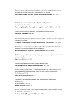 Στερεοτυπικές αντιλήψεις και διακρίσεις φύλου στο σχολικό εγχειρίδιο της Αντιγόνης
Σοφοκλέους: ποσοτική παρουσίαση των ευρημάτων της έρευνας.
Βασίλης Κατσίβελος, Διονύσης Γουβιάς, Χρήστος Αλεξόπουλος, (σελ. 329)
Επίδραση κοινωνικών συνθηκών στη μάθηση των μαθηματικών:
τρεις μαθηματικές ιστορίες
Απόστολος Κέμος, Χαράλαμπος Κοττεάκος, Κωνσταντίνα Τζέλιου, (σελ. 338)
Πανεπιστήμια και κρίση στην Ελλάδα: επιδόσεις και νεο-φιλελευθερισμός
Σωκράτης Κονιόρδος, (σελ. 346)
Εκπαιδευτικές στρατηγικές μεταναστών γονέων μαθητών Δημοτικών Σχολείων Εργατικών
Συνοικιών της Πάτρας
Γεράσιμος Κουστουράκης, Γεωργία Σπηλιοπούλου, Άννα Ασημάκη, (σελ. 349)
Διαπολιτισμική εκπαίδευση και ολιγοθέσια σχολεία: Μία προσπάθεια διερεύνησης των
απόψεων των Προϊσταμένων των σχολικών μονάδων
Αναστασία Κουτίβα, Παναγούλα Παπαδημητροπούλου, (σελ. 350)
Αναλύοντας το φαινόμενο της παγκοσμιοποίησης και τις επιπτώσεις του στην κοινωνία
και στην εκπαίδευση
Δημήτριος Κρέκης, (σελ. 358)
Λέξη και περιεχόμενο. Η συνεργασία γονέων –εκπαιδευτικών
Παντελής Κυπριανός, Αφροδίτη Σταυροπούλου, (σελ. 366)
Η Λαϊκή Εξουσία στην Ελεύθερη Ελλάδα: Αναπαραστάσεις της Αυτοδιοίκησης και της
Λαϊκής Δικαιοσύνης στα αναγνωστικά βιβλία της Πολιτικής Επιτροπής Εθνικής
Απελευθέρωσης (1944)
Κωνσταντίνος Κυριάκης, (σελ. 371)
Σημειολογική και κοινωνιολογική προσέγγιση των εξωφύλλων των σχολικών
αναγνωστικών
κατά την περίοδο 1903-1952
Φώτιος Λαμπίρης, (σελ. 377)
Χωράνε οι μητρικές γλώσσες των αλλόφωνων μαθητών στο ελληνικό δημοτικό σχολείο;
Οι απόψεις των εκπαιδευτικών
Ιωάννης Λάμπρος, Γιώργος Νικολάου, (σελ. 379)
 