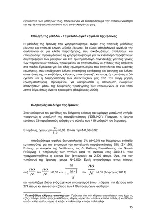 75
εθνικότητα των μαθητών τους, προκειμένου να διασφαλίσουμε την αντικειμενικότητα
και την αντιπροσωπευτικότητα των αποτελεσμάτων μας.
Επιλογή της μεθόδου - Τα μεθοδολογικά εργαλεία της έρευνας
Η μέθοδος της έρευνας που χρησιμοποιήσαμε, ανήκει στις ποιοτικές μεθόδους
έρευνας και αποτελεί κλινική μέθοδο έρευνας. Τα κύρια μεθοδολογικά εργαλεία της
συνίστανται σε μια κλείδα παρατήρησης, που οικοδομήσαμε, σταθμίσαμε και
επικυρώσαμε, προκειμένου να τη χρησιμοποιήσουμε για τον εντοπισμό παραβατικών
συμπεριφορών των μαθητών και ένα ερωτηματολόγιο συνέντευξης για τους γονείς
των παραβατικών παιδιών, προκειμένου να αποτυπωθούν οι στάσεις τους απέναντι
στα παιδιά. Πρόκειται για ένα είδος ερωτηματολογίου που αποτελείται από κλειστές
ερωτήσεις, (που επιδέχονταν άλλοτε απαντήσεις κατάφασης και άρνησης και άλλοτε
απαντήσεις της πενταβάθμιας κλίμακας απαντήσεων)2
. και ανοιχτές ερωτήσεις (εδώ
έγκειται και η διαφοροποίηση των συνεντεύξεών μας από την αμιγή μορφή
ερωτηματολογίου), προκειμένου να διασφαλισθεί η αποκόμιση ειλικρινών
απαντήσεων, μέσω της διακριτικής προσέγγισης των υποκειμένων σε ένα τόσο
λεπτό θέμα, όπως είναι το προκείμενο (Βάμβουκας, 2006).
Πληθυσμός και δείγμα της έρευνας
Στον καθορισμό του μεγέθους του δείγματος κρίσιμη και κυρίαρχη μεταβλητή υπήρξε
προφανώς η μεταβλητή της παραβατικότητας (“DELINQ”). Πράγματι, η έρευνα
εντόπισε 33 παραβατικούς μαθητές στο σύνολο των 410 μαθητών του δείγματος.
Επομένως, έχουμε p=
33
410
=0,08. Οπότε 1-p=1-0,08=0,92.
Αποδεχθήκαμε σφάλμα δειγματοληψίας 3% (d=0,03) και θεωρήσαμε επίπεδο
εμπιστοσύνης για τον εντοπισμό του συντελεστή παραβατικότητας 95% (Ζ=1,96).
Επίσης, με στοιχεία της Διεύθυνσης της Α’ Βάθμιας Εκπαίδευσης του Νομού
Ρεθύμνης ο πληθυσμός των νηπίων κατά το σχολικό έτος 2010-11, που
πραγματοποιήθηκε η έρευνα δεν ξεπερνούσε τα 2.500 άτομα. Άρα, για τον
πληθυσμό της έρευνας έχουμε Ν=2.500. Εμείς στηριχθήκαμε στους τύπους
n={
no
N
εάν
no
N
0,05 και 1
1
no
no
N

 εάν
no
N >0,05 (Δαφέρμος 2011)
και καταλήξαμε βάσει ενός σχετικού υπολογισμού (που επέτρεπε την εξέταση από
277 άτομα και άνω) στην εξέταση των 410 υποκειμένων –μαθητών.
2
Πενταβάθμια κλίμακα απαντήσεων: Πρόκειται για την κλίμακα απαντήσεων που έχει τις
εξής επιλογές απάντησης («καθόλου», «λίγο», «αρκετά», «πολύ» «πάρα πολύ», ή «καθόλου
καλή», «λίγο καλή», «αρκετά καλή», «πολύ καλή» «πάρα πολύ καλή»
 