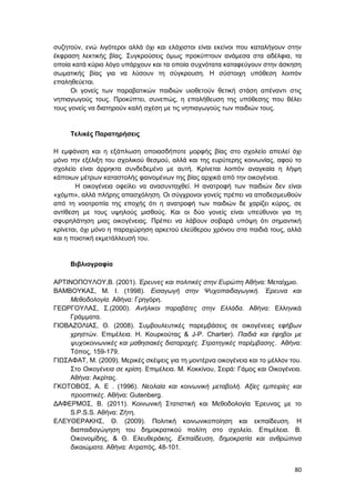80
συζητούν, ενώ λιγότεροι αλλά όχι και ελάχιστοι είναι εκείνοι που καταλήγουν στην
έκφραση λεκτικής βίας. Συγκρούσεις όμως προκύπτουν ανάμεσα στα αδέλφια, τα
οποία κατά κύριο λόγο υπάρχουν και τα οποία συχνότατα καταφεύγουν στην άσκηση
σωματικής βίας για να λύσουν τη σύγκρουση. Η σύστοιχη υπόθεση λοιπόν
επαληθεύεται.
Οι γονείς των παραβατικών παιδιών υιοθετούν θετική στάση απέναντι στις
νηπιαγωγούς τους. Προκύπτει, συνεπώς, η επαλήθευση της υπόθεσης που θέλει
τους γονείς να διατηρούν καλή σχέση με τις νηπιαγωγούς των παιδιών τους.
Τελικές Παρατηρήσεις
Η εμφάνιση και η εξάπλωση οποιασδήποτε μορφής βίας στο σχολείο απειλεί όχι
μόνο την εξέλιξη του σχολικού θεσμού, αλλά και της ευρύτερης κοινωνίας, αφού το
σχολείο είναι άρρηκτα συνδεδεμένο με αυτή. Κρίνεται λοιπόν αναγκαία η λήψη
κάποιων μέτρων καταστολής φαινομένων της βίας αρχικά από την οικογένεια.
Η οικογένεια οφείλει να ανασυνταχθεί. Η ανατροφή των παιδιών δεν είναι
«χόμπι», αλλά πλήρης απασχόληση. Οι σύγχρονοι γονείς πρέπει να αποδεσμευθούν
από τη νοοτροπία της εποχής ότι η ανατροφή των παιδιών δε χαρίζει κύρος, σε
αντίθεση με τους υψηλούς μισθούς. Και οι δύο γονείς είναι υπεύθυνοι για τη
σφυρηλάτηση μιας οικογένειας. Πρέπει να λάβουν σοβαρά υπόψη ότι σημαντική
κρίνεται, όχι μόνο η παραχώρηση αρκετού ελεύθερου χρόνου στα παιδιά τους, αλλά
και η ποιοτική εκμετάλλευσή του.
Βιβλιογραφία
ΑΡΤΙΝΟΠΟΥΛΟΥ,Β. (2001). Έρευνες και πολιτικές στην Ευρώπη Αθήνα: Μεταίχμιο.
ΒΑΜΒΟΥΚΑΣ, Μ. Ι. (1998). Εισαγωγή στην Ψυχοπαιδαγωγική. Έρευνα και
Μεθοδολογία. Αθήνα: Γρηγόρη.
ΓΕΩΡΓΟΥΛΑΣ, Σ.(2000). Ανήλικοι παραβάτες στην Ελλάδα. Αθήνα: Ελληνικά
Γράμματα.
ΓΙΟΒΑΖΟΛΙΑΣ, Θ. (2008). Συμβουλευτικές παρεμβάσεις σε οικογένειες εφήβων
χρηστών. Επιμέλεια. Η. Κουρκούτας & J-P. Chartier). Παιδιά και έφηβοι με
ψυχοκοινωνικές και μαθησιακές διαταραχές. Στρατηγικές παρέμβασης. Αθήνα:
Τόπος, 159-179.
ΓΙΩΣΑΦΑΤ, Μ. (2009). Μερικές σκέψεις για τη μοντέρνα οικογένεια και το μέλλον του.
Στο Οικογένεια σε κρίση. Επιμέλεια. Μ. Κοκκίνου, Σειρά: Γάμος και Οικογένεια.
Αθήνα: Ακρίτας.
ΓΚΟΤΟΒΟΣ, Α. Ε . (1996). Νεολαία και κοινωνική μεταβολή. Αξίες εμπειρίες και
προοπτικές. Αθήνα: Gutenberg.
ΔΑΦΕΡΜΟΣ, Β. (2011). Κοινωνική Στατιστική και Μεθοδολογία Έρευνας με το
S.P.S.S. Αθήνα: Ζήτη.
ΕΛΕΥΘΕΡΑΚΗΣ, Θ. (2009). Πολιτική κοινωνικοποίηση και εκπαίδευση. Η
διαπαιδαγώγηση του δημοκρατικού πολίτη στο σχολείο. Επιμέλεια. Β.
Οικονομίδης, & Θ. Ελευθεράκης. Εκπαίδευση, δημοκρατία και ανθρώπινα
δικαιώματα. Αθήνα: Ατραπός, 48-101.
 