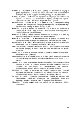 81
HARVEY M., TREADWAY D, & HEAMER J. (2008). The occurrence of bullying in
global organization: A model and issues associated with social/emotional
contagion. The Journal of Applied Social Psychology, 37 (11), 2576-2599.
ΘΑΝΟΣ, Θ. (2012). Αποκλίνουσα και παραβατική συμπεριφορά των μαθητών στο
σχολείο. Οι απόψεις των εκπαιδευτικών Νηπιαγωγείο-Δημοτικό Σχολείο.
Προλογικά-Επίμετρο. Γ. Πανούσης. Αθήνα: Αδελφών Κυριακίδη.
ΚΑΤΣΙΓΙΑΝΝΗ Β., ΞΑΝΘΑΚΟΥ Γ. & ΚΑΤΣΙΓΙΑΝΝΗ Α. (2005). Το προφίλ του μαθητή
– Θύματος στο φαινόμενο του εκφοβισμού στο δημοτικό. Μελέτη περίπτωσης.
Θέματα Ειδικής Αγωγής, 29 (Μάιος-Ιούλιος), 58-68.
ΚΟΡΩΣΗΣ, Κ. (1997). Έφηβοι και οικογένεια. Πώς βλέπουν την οικογένεια οι
μαθητές της Β΄ και Γ΄ Τάξης Λυκείου. ( Κοινωνιολογική Εμπειρική μελέτη).
Παιδαγωγική Σειρά. Αθήνα:Gutenberg.
ΚΟΡΩΣΗΣ, Κ. (2003). Πατέρας και παιδί. Η επικοινωνία του πατέρα με το παιδί της
σχολικής ηλικίας κατά τις ελεύθερες ώρες. Αθήνα: Ατραπός.
ΚΥΡΙΔΗ Α., ΑΓΓΕΛΑΚΗ Χ. & ΧΑΤΖΗΝΙΚΟΛΑΟΥ Β. (2000). Οι απόψεις των
νηπιαγωγών για την πειθαρχία στο νηπιαγωγείο. Επιστήμες Αγωγής, 76-86.
MUHLBAUER, K. R. (1985). Κοινωνικοποίηση (θεωρία και έρευνα) (Theory and
socialization. μτφρ. Δ. Δημοκίδη). Θεσσαλονίκη: Κυριακίδη.
OLWEUS, D. (2009). Εκφοβισμός και βία στο σχολείο. Τι γνωρίζουμε και τι μπορούμε
να κάνουμε. (Bullying at school. What we know and what we do. Αθήνα:
Ε.Ψ.Υ.Π.Ε.
ΠΑΝΟΥΣΗΣ, Γ. (1985). Οι κοινωνικές σχέσεις ως αναγκαίοι όροι εγκληματογένεσης.
Αθήνα- Κομοτηνή: Σάκκουλας.
ΠΑΠΑΔΟΠΟΥΛΟΣ, Ν. & ΑΘΑΝΑΣΙΑΔΗΣ, Η. (1994). Σχέσεις καθηγητών –μαθητών
μια εμπειρική ψυχοπαιδαγωγική. Βήμα Κοινωνικών Επιστημών, τεύχος 13, (Δ΄),
141-157.
ΤΑΜΙΧΤΣΗΣ Ι., (1990). Κοινωνική και πολιτική παρέμβαση στην παραβατικότητα των
ανηλίκων ή μήπως το σύστημα «πουλάει νεότητα», Πρακτικά Συμποσίου
Πρόληψη και αντιμετώπιση της εγκληματικότητας των ανηλίκων.
Επανεκπαίδευση. Ένταξη. Αθήνα – Κομοτηνή: Σάκκουλας, 203-206.
ΣΚΛΕΙΔΗΣ, Ο. (1990). Το συμφέρον του παιδιού, συμφέρον όλων, Πρακτικά
Συμποσίου Πρόληψη και αντιμετώπιση της εγκληματικότητας των ανηλίκων.
Επανεκπαίδευση. Ένταξη. Αθήνα – Κομοτηνή: Σάκκουλας, 549-550.
SUTTON, C. (2003). Προβλήματα συμπεριφοράς παιδιών και εφήβων. Μια
διεπιστημονική προσέγγιση αξιολόγησης και παρέμβασης (Child and
adolescent behaviors problems, μτφρ. Π. Ψαράκη) Αθήνα: Σαββάλας.
ΤΣΙΑΝΤΗΣ, Γ. (1988). Ψυχική υγεία του παιδιού και της οικογένειας. Αθήνα:
Καστανιώτης.
 