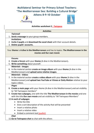 Multilateral Seminar for Primary School Teachers:
"The Mediterranean Sea: Building a Cultural Bridge"
Athens 8-9-10 October
Activities worksheet 2 - Twispace
Activities
Twinmail
1. Send a massage to your group members.
Invitations
2. Invite 3 pupils and download the excel sheet with their account details.
3. Delete pupils’ accounts.
Your theme is A dive in the Mediterranean and has to topics: The Mediterranean in the
movies and Our own movie
Forums
4. Create a forum with your theme (A dive in the Mediterranean).
5. Write something about yourself.
Materials - Images
6. In the material section create an image album with your theme (A dive in the
Mediterranean) and upload some relative images.
Materials - Videos
7. In the material section create a video album with your theme (A dive in the
Mediterranean) and upload two YouTube or Vimeo or Daily Motion relative to your
topics videos.
Pages
8. Create a main page with your theme (A dive in the Mediterranean) and set visibility
to “All Twinspace members”
9. Create two subpages, one with the title The Mediterranean in the movies and one
with the title Our own movie and set visibility to “All Twinspace Members”
10.In each of subpages
 Write the title
 Give a sort description of the activity that will be presented
 Insert a relative photo
 Insert a relative video
 Embed a comment tool (padlet)
Chat
11.Go to Twinspace chat to chat with the others
 
