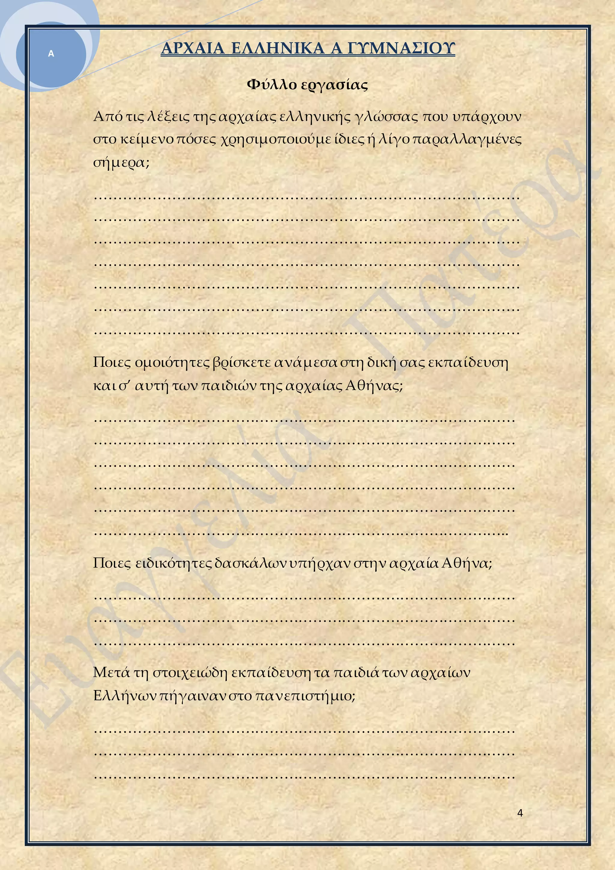 ΑΡΧΑΙΑ ΕΛΛΗΝΙΚΑ Α ΓΥΜΝΑΣΙΟΥ
4
Α
Φύλλο εργασίας
Από τις λέξεις τηςαρχαίαςελληνικής γλώσσας που υπάρχουν
στο κείμενοπόσες χρησιμοποιούμείδιεςή λίγοπαραλλαγμένες
σήμερα;
……………………………………………………………………………
……………………………………………………………………………
……………………………………………………………………………
……………………………………………………………………………
……………………………………………………………………………
……………………………………………………………………………
……………………………………………………………………………
Ποιες ομοιότητεςβρίσκετε ανάμεσαστη δική σαςεκπαίδευση
και σ’ αυτή των παιδιών της αρχαίαςΑθήνας;
……………………………………………………………………………
……………………………………………………………………………
……………………………………………………………………………
……………………………………………………………………………
……………………………………………………………………………
…………………………………………………………………………..
Ποιες ειδικότητεςδασκάλωνυπήρχαν στην αρχαίαΑθήνα;
……………………………………………………………………………
……………………………………………………………………………
……………………………………………………………………………
Μετά τη στοιχειώδη εκπαίδευσητα παιδιάτων αρχαίων
Ελλήνωνπήγαινανστο πανεπιστήμιο;
……………………………………………………………………………
……………………………………………………………………………
……………………………………………………………………………
 