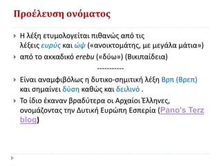 Προέλευση ονόματος
 Η λέξη ετυμολογείται πιθανώς από τις
λέξεις ευρύς και ώψ («ανοικτομάτης, με μεγάλα μάτια»)
 από το ακκαδικό erebu («δύω») (Βικιπαίδεια)
-----------
 Είναι αναμφιβόλως η δυτικο-σημιτική λέξη Βρπ (Βρεπ)
και σημαίνει δύση καθώς και δειλινό .
 Το ίδιο έκαναν βραδύτερα οι Αρχαίοι Έλληνες,
ονομάζοντας την Δυτική Ευρώπη Εσπερία (Pano's Terz
blog)
 