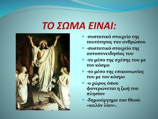 ΤΟ ΣΩΜΑ ΕΙΝΑΙ:
 ·συστατικό στοιχείο της
ταυτότητας του ανθρώπου
 ·συστατικό στοιχείο της
αυτοσυνειδησίας του
 ·το μέσο της σχέσης του με
τον κόσμο
 ·το μέσο της επικοινωνίας
του με τον κόσμο
 ·ο χώρος όπου
φανερώνεται η ζωή του
πλησίον
 ·δημιούργημα του Θεού-
«καλόν λίαν».
 