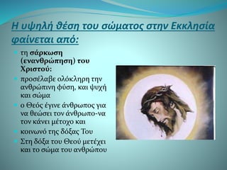 Η υψηλή θέση του σώματος στην Εκκλησία
φαίνεται από:
 τη σάρκωση
(ενανθρώπηση) του
Χριστού:
 προσέλαβε ολόκληρη την
ανθρώπινη φύση, και ψυχή
και σώμα
 ο Θεός έγινε άνθρωπος για
να θεώσει τον άνθρωπο-να
τον κάνει μέτοχο και
 κοινωνό της δόξας Του
 Στη δόξα του Θεού μετέχει
και το σώμα του ανθρώπου
 