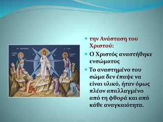  την Ανάσταση του
Χριστού:
 Ο Χριστός αναστήθηκε
ενσώματος
 Το αναστημένο του
σώμα δεν έπαψε να
είναι υλικό, ήταν όμως
πλέον απαλλαγμένο
από τη φθορά και από
κάθε αναγκαιότητα.
 