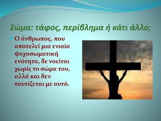 Σώμα: τάφος, περίβλημα ή κάτι άλλο;
 Ο άνθρωπος, που
αποτελεί μια ενιαία
ψυχοσωματική
ενότητα, δε νοείται
χωρίς το σώμα του,
αλλά και δεν
ταυτίζεται με αυτό.
 
