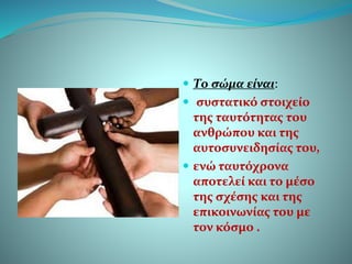  Το σώμα είναι:
 συστατικό στοιχείο
της ταυτότητας του
ανθρώπου και της
αυτοσυνειδησίας του,
 ενώ ταυτόχρονα
αποτελεί και το μέσο
της σχέσης και της
επικοινωνίας του με
τον κόσμο .
 