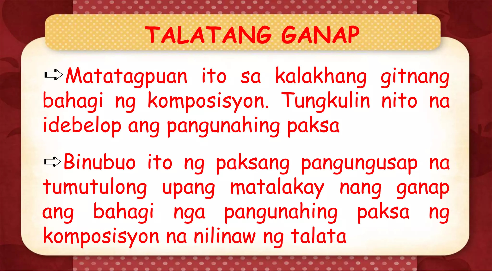 TALATANG GANAP
➪Matatagpuan ito sa kalakhang gitnang
bahagi ng komposisyon. Tungkulin nito na
idebelop ang pangunahing paksa
➪Binubuo ito ng paksang pangungusap na
tumutulong upang matalakay nang ganap
ang bahagi nga pangunahing paksa ng
komposisyon na nilinaw ng talata
 
