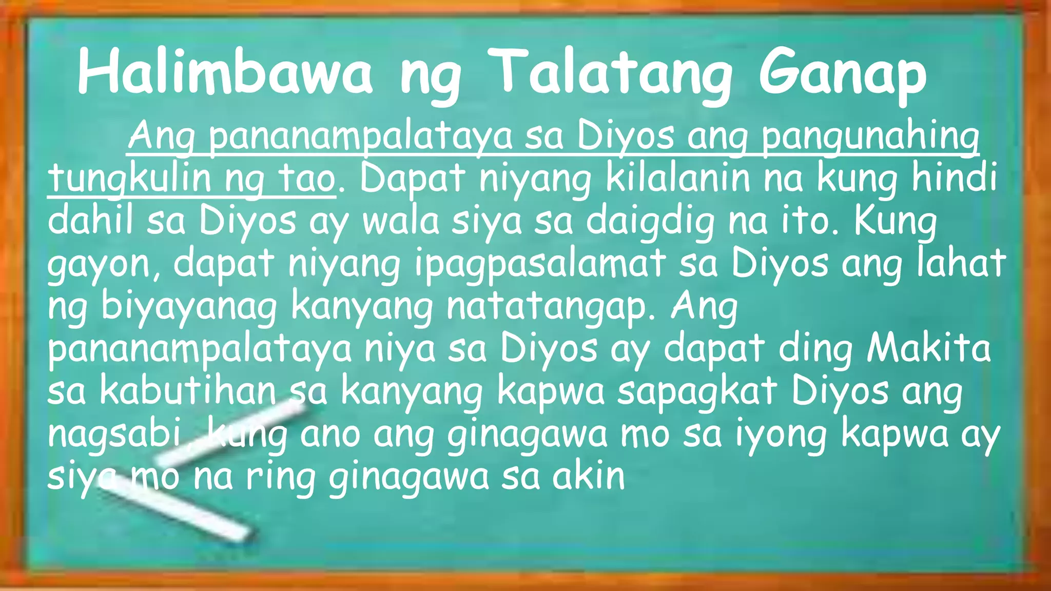 Ang pananampalataya sa Diyos ang pangunahing
tungkulin ng tao. Dapat niyang kilalanin na kung hindi
dahil sa Diyos ay wala siya sa daigdig na ito. Kung
gayon, dapat niyang ipagpasalamat sa Diyos ang lahat
ng biyayanag kanyang natatangap. Ang
pananampalataya niya sa Diyos ay dapat ding Makita
sa kabutihan sa kanyang kapwa sapagkat Diyos ang
nagsabi, kung ano ang ginagawa mo sa iyong kapwa ay
siya mo na ring ginagawa sa akin
Halimbawa ng Talatang Ganap
 