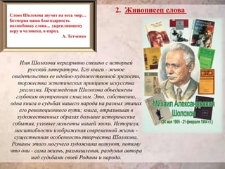 2. Живописец слова
Имя Шолохова неразрывно связано с историей
русской литературы. Его книги - живое
свидетельство ее идейно-художественной зрелости,
торжества эстетических принципов искусства
реализма. Произведения Шолохова объединены
глубоким внутренним смыслом. Это, собственно,
одна книга о судьбах нашего народа на разных этапах
его революционного пути; книга, отразившая в
художественных образах большие исторические
события, узловые моменты нашей эпохи. Историзм,
масштабность изображения современной жизни -
существенная особенность творчества Шолохова.
Романы этого могучего художника волнуют, потому
что они - сама жизнь, размышления, раздумья автора
над судьбами своей Родины и народа.
Слово Шолохова звучит на весь мир…
Безмерна наша благодарность
волшебнику слова.., укрепляющему
веру в человека, в народ.
А. Тетченко
 