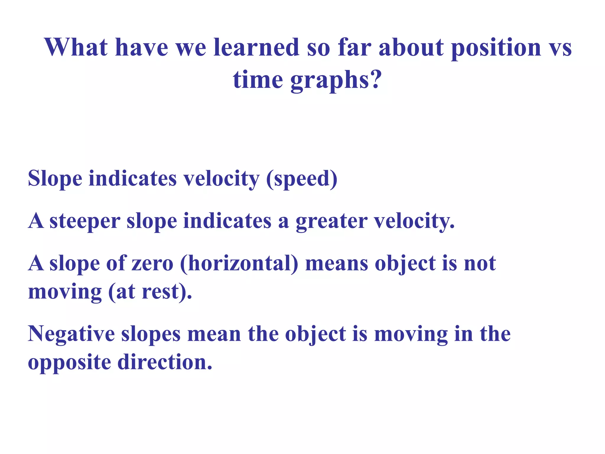 What have we learned so far about position vs
time graphs?
Slope indicates velocity (speed)
A steeper slope indicates a greater velocity.
A slope of zero (horizontal) means object is not
moving (at rest).
Negative slopes mean the object is moving in the
opposite direction.
 