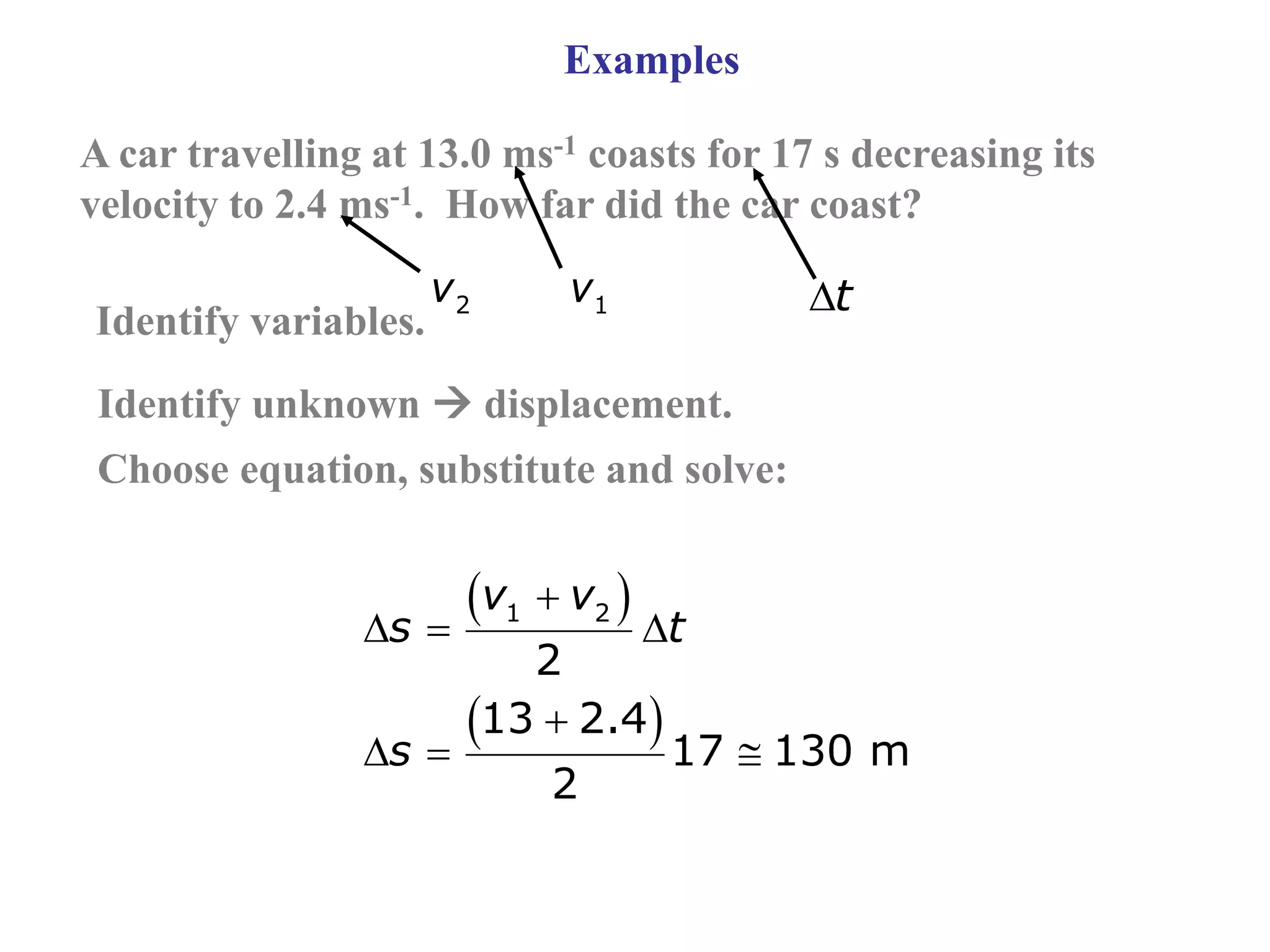 Examples
A car travelling at 13.0 ms-1 coasts for 17 s decreasing its
velocity to 2.4 ms-1. How far did the car coast?
 
 

  

  
1 2
2
13 2.4
17 130 m
2
v v
s t
s
Identify variables. 1
v
2
v t
Identify unknown  displacement.
Choose equation, substitute and solve:
 