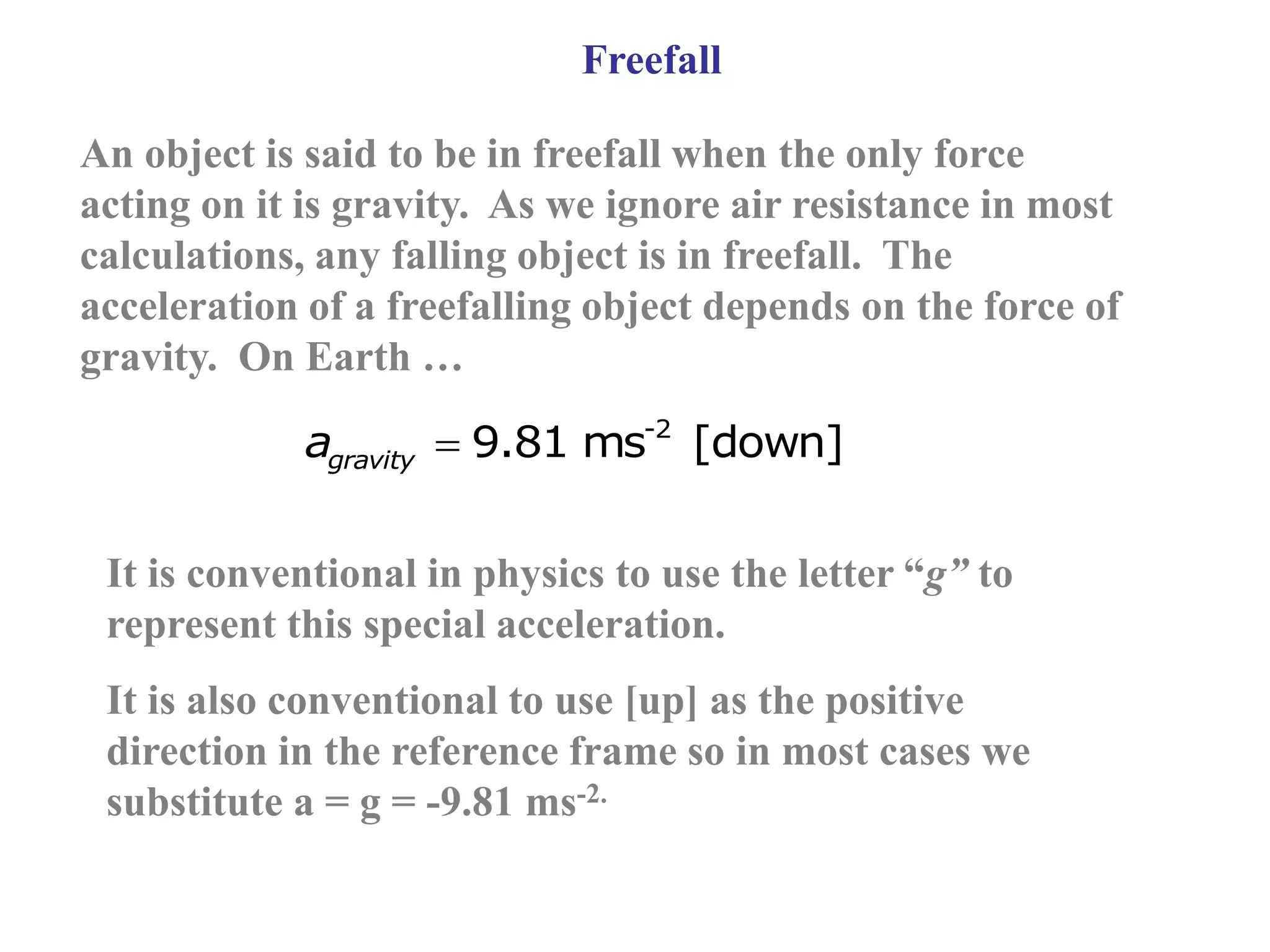 Freefall
An object is said to be in freefall when the only force
acting on it is gravity. As we ignore air resistance in most
calculations, any falling object is in freefall. The
acceleration of a freefalling object depends on the force of
gravity. On Earth …
-2
9.81 ms [down]
gravity
a 
It is conventional in physics to use the letter “g” to
represent this special acceleration.
It is also conventional to use [up] as the positive
direction in the reference frame so in most cases we
substitute a = g = -9.81 ms-2.
 