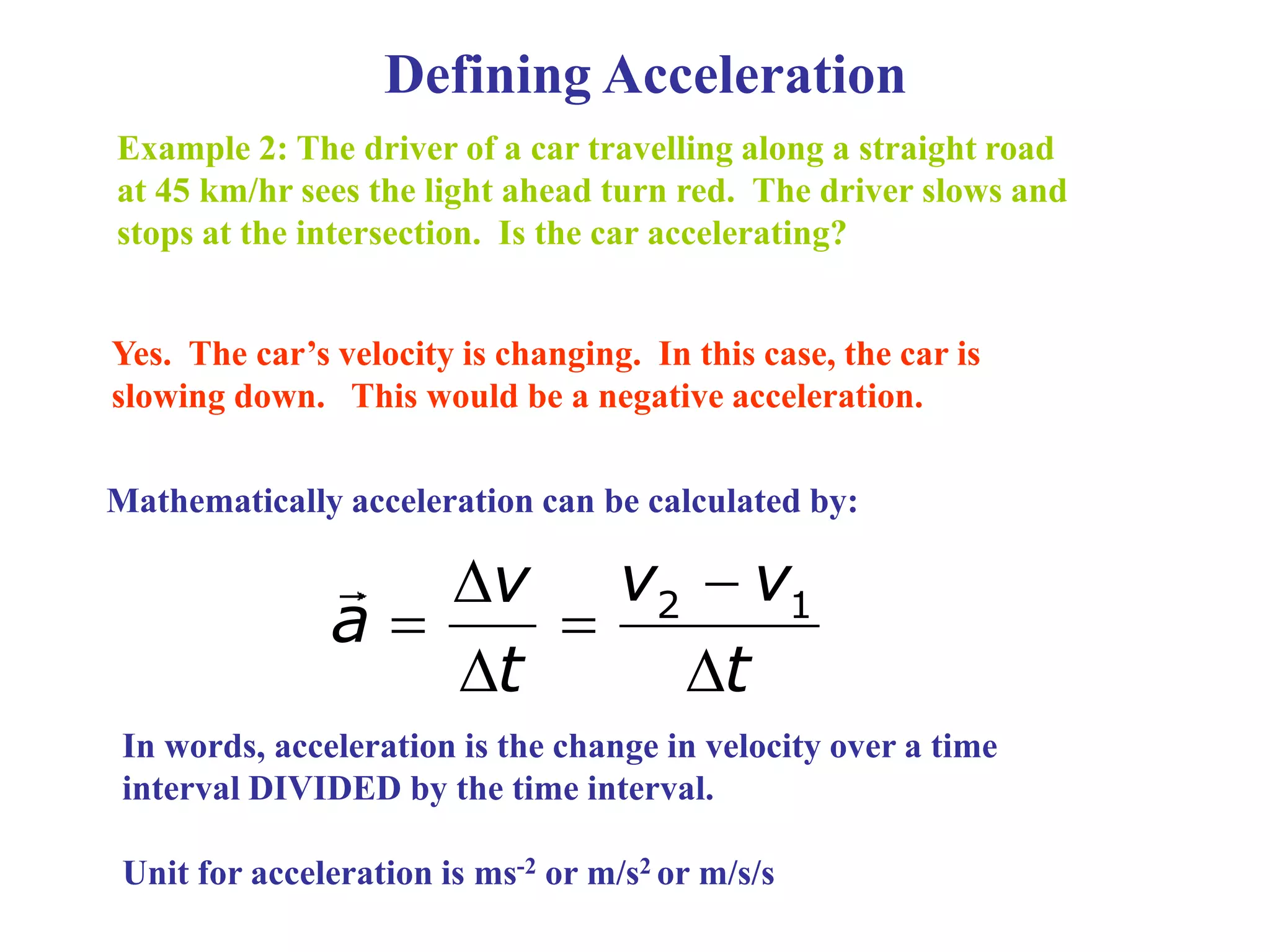 Defining Acceleration
Example 2: The driver of a car travelling along a straight road
at 45 km/hr sees the light ahead turn red. The driver slows and
stops at the intersection. Is the car accelerating?
Yes. The car’s velocity is changing. In this case, the car is
slowing down. This would be a negative acceleration.
Mathematically acceleration can be calculated by:
2 1
v v
v
a
t t


 
 
In words, acceleration is the change in velocity over a time
interval DIVIDED by the time interval.
Unit for acceleration is ms-2 or m/s2 or m/s/s
 