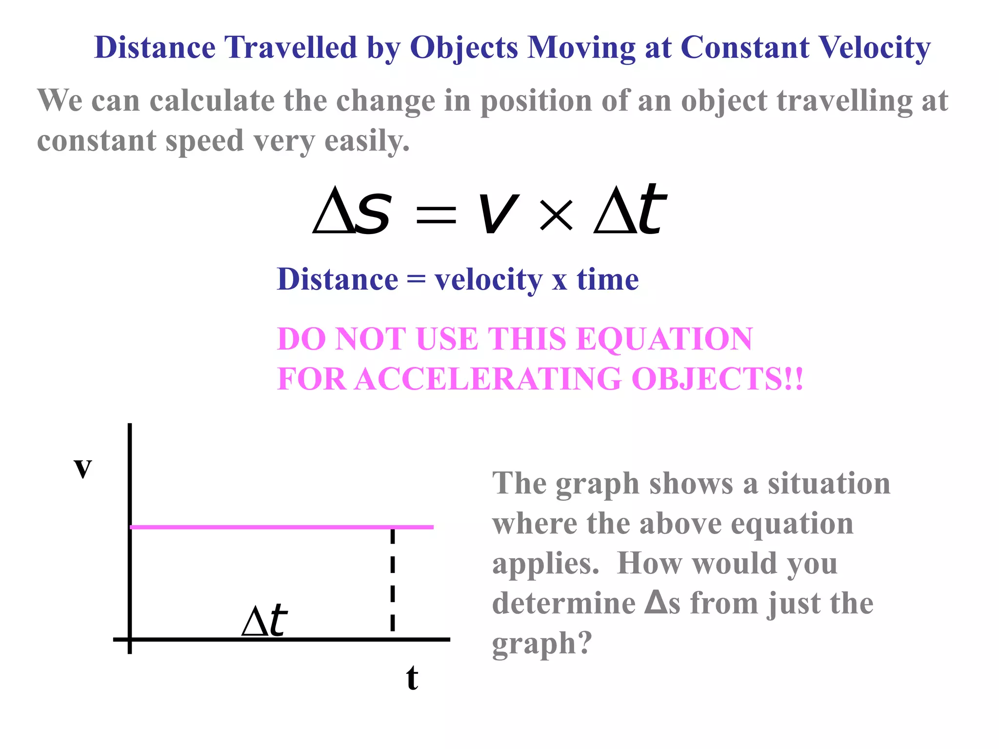 Distance Travelled by Objects Moving at Constant Velocity
We can calculate the change in position of an object travelling at
constant speed very easily.
s v t
   
Distance = velocity x time
DO NOT USE THIS EQUATION
FOR ACCELERATING OBJECTS!!
v
t
t

The graph shows a situation
where the above equation
applies. How would you
determine Δs from just the
graph?
 