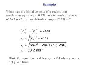 Examples
What was the initial velocity of a rocket that
accelerates upwards at 0.175 ms-2 to reach a velocity
of 36.7 ms-1 over an altitude change of 1250 m?
   
 
  
  
 

2 2
2 1
2
1 2
2
1
-1
1
2
2
36.7 2(0.175)(1250)
30.2 ms
v v a s
v v a s
v
v
Hint: the equation used is very useful when you are
not given time.
 