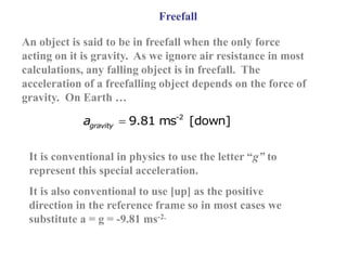 Freefall
An object is said to be in freefall when the only force
acting on it is gravity. As we ignore air resistance in most
calculations, any falling object is in freefall. The
acceleration of a freefalling object depends on the force of
gravity. On Earth …
-2
9.81 ms [down]
gravity
a 
It is conventional in physics to use the letter “g” to
represent this special acceleration.
It is also conventional to use [up] as the positive
direction in the reference frame so in most cases we
substitute a = g = -9.81 ms-2.
 