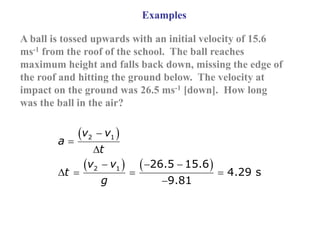 Examples
A ball is tossed upwards with an initial velocity of 15.6
ms-1 from the roof of the school. The ball reaches
maximum height and falls back down, missing the edge of
the roof and hitting the ground below. The velocity at
impact on the ground was 26.5 ms-1 [down]. How long
was the ball in the air?
 
   
2 1
2 1 26.5 15.6
4.29 s
9.81
v v
a
t
v v
t
g



  
   

 