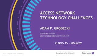 1
COPYRIGHT © 2014 ALCATEL-LUCENT. ALL RIGHTS RESERVED.
1
ACCESS NETWORK
TECHNOLOGY CHALLENGES
ADAM P. GRODECKI
CTO elite account
adam.grodecki@alcatel-lucent.com
PLNOG 15 - KRAKÓW
COPYRIGHT © 2015 ALCATEL-LUCENT. ALL RIGHTS RESERVED.
 