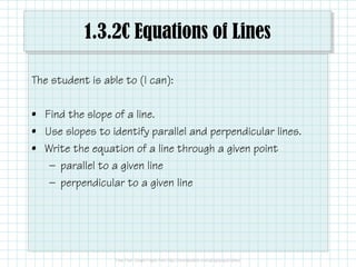 1.3.2C Equations of Lines
The student is able to (I can):
• Find the slope of a line.
• Use slopes to identify parallel and perpendicular lines.
• Write the equation of a line through a given point
— parallel to a given line
— perpendicular to a given line
 