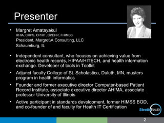 Presenter
• Margret Amatayakul
RHIA, CHPS, CPHIT, CPEHR, FHIMSS
President, MargretA Consulting, LLC
Schaumburg, IL
• Independent consultant, who focuses on achieving value from
electronic health records, HIPAA/HITECH, and health information
exchange. Developer of tools in Toolkit
• Adjunct faculty College of St. Scholastica, Duluth, MN, masters
program in health informatics
• Founder and former executive director Computer-based Patient
Record Institute, associate executive director AHIMA, associate
professor University of Illinois
• Active participant in standards development, former HIMSS BOD,
and co-founder of and faculty for Health IT Certification
2
 