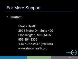 For More Support
• Contact:
Stratis Health
2901 Metro Dr., Suite 400
Bloomington, MN 55425
952-854-3306
1-877-787-2847 (toll free)
www.stratishealth.org
20
 