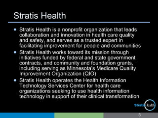 Stratis Health
3
● Stratis Health is a nonprofit organization that leads
collaboration and innovation in health care quality
and safety, and serves as a trusted expert in
facilitating improvement for people and communities
● Stratis Health works toward its mission through
initiatives funded by federal and state government
contracts, and community and foundation grants,
including serving as Minnesota’s Medicare Quality
Improvement Organization (QIO)
● Stratis Health operates the Health Information
Technology Services Center for health care
organizations seeking to use health information
technology in support of their clinical transformation
 