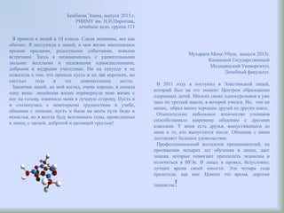 Бембеева Элина, выпуск 2015 г.
РНИМУ им. Н.И.Пирогова,
лечебное дело, группа 113
Я пришла в лицей в 10 классе. Сдала экзамены, все как
обычно. Я поступила в лицей, и моя жизнь наполнилась
яркими красками, радостными событиями, новыми
встречами. Здесь я познакомилась с удивительными
людьми: веселыми и надежными одноклассниками,
добрыми и мудрыми учителями. Ни на секунду я не
пожалела о том, что пришла пусть и на два коротких, но
светлых года в это замечательное место.
Закончив лицей, на мой взгляд, очень хорошо, я поняла
одну вещь: лицейская жизнь перевернула мою жизнь с
ног на голову, изменила меня в лучшую сторону. Пусть я
и столкнулась с некоторыми трудностями в учебе,
общении с людьми, пусть и были на моем пути беды и
ненастья, но я всегда буду вспоминать годы, проведенные
в лицее, с лаской, добротой и щемящей грустью!
Мухараев Менк-Убуш, выпуск 2015г.
Казанский Государственный
Медицинский Университет,
Лечебный факультет.
В 2011 году я поступил в Элистинский лицей,
который был на тот момент Центром образования
одаренных детей. Многих своих однокурсников я уже
знал по третьей школе, в которой учился. Но, тем не
менее, обрел много хороших друзей из других школ.
Относительно небольшое количество учеников
способствовало широкому общению с другими
классами. У меня есть друзья, выпустившиеся до
меня и те, кто выпустится после. Общение с ними
доставляет большое удовольствие.
Профессиональный коллектив преподавателей, на
протяжении четырех лет обучения в лицее, дает
знания, которые помогают преодолеть экзамены и
отличиться в ВУЗе. В лицее я провел, безусловно,
лучшее время своей юности. Эти четыре года
пролетели, как миг. Цените это время, дорогие
лицеисты!
 