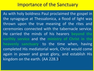Importance of the Sanctuary
As with holy boldness Paul proclaimed the gospel in
the synagogue at Thessalonica, a flood of light was
thrown upon the true meaning of the rites and
ceremonies connected with the tabernacle service.
He carried the minds of his hearers beyond the
earthly service and the ministry of Christ in the
heavenly sanctuary, to the time when, having
completed His mediatorial work, Christ would come
again in power and great glory, and establish His
kingdom on the earth. {AA 228.3}
 