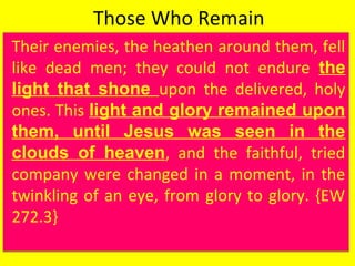 Those Who Remain
Their enemies, the heathen around them, fell
like dead men; they could not endure the
light that shone upon the delivered, holy
ones. This light and glory remained upon
them, until Jesus was seen in the
clouds of heaven, and the faithful, tried
company were changed in a moment, in the
twinkling of an eye, from glory to glory. {EW
272.3}
Their enemies, the heathen around them, fell
like dead men; they could not endure the
light that shone upon the delivered, holy
ones. This light and glory remained upon
them, until Jesus was seen in the
clouds of heaven, and the faithful, tried
company were changed in a moment, in the
twinkling of an eye, from glory to glory. {EW
272.3}
 