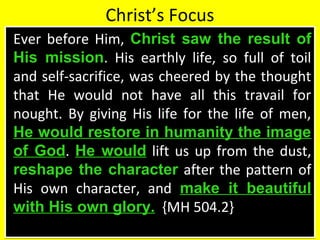 Christ’s Focus
Ever before Him, Christ saw the result of
His mission. His earthly life, so full of toil
and self-sacrifice, was cheered by the thought
that He would not have all this travail for
nought. By giving His life for the life of men,
He would restore in humanity the image
of God. He would lift us up from the dust,
reshape the character after the pattern of
His own character, and make it beautiful
with His own glory. {MH 504.2}
Ever before Him, Christ saw the result of
His mission. His earthly life, so full of toil
and self-sacrifice, was cheered by the thought
that He would not have all this travail for
nought. By giving His life for the life of men,
He would restore in humanity the image
of God. He would lift us up from the dust,
reshape the character after the pattern of
His own character, and make it beautiful
with His own glory. {MH 504.2}
 