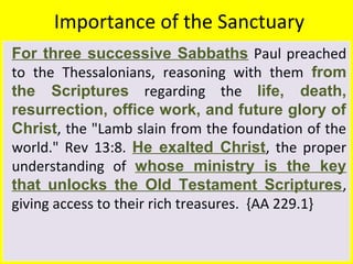 Importance of the Sanctuary
For three successive Sabbaths Paul preached
to the Thessalonians, reasoning with them from
the Scriptures regarding the life, death,
resurrection, office work, and future glory of
Christ, the "Lamb slain from the foundation of the
world." Rev 13:8. He exalted Christ, the proper
understanding of whose ministry is the key
that unlocks the Old Testament Scriptures,
giving access to their rich treasures. {AA 229.1}
 