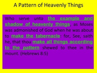 A Pattern of Heavenly Things
Who serve unto the example and
shadow of heavenly things, as Moses
was admonished of God when he was about
to make the tabernacle: for, See, saith
he, that thou make all things according
to the pattern shewed to thee in the
mount. (Hebrews 8:5)
 