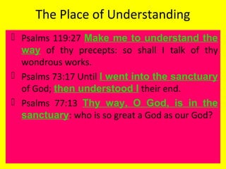 The Place of Understanding
 Psalms 119:27 Make me to understand the
way of thy precepts: so shall I talk of thy
wondrous works.
 Psalms 73:17 Until I went into the sanctuary
of God; then understood I their end.
 Psalms 77:13 Thy way, O God, is in the
sanctuary: who is so great a God as our God?
 