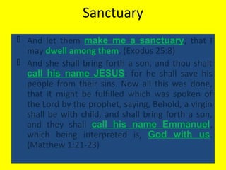 Sanctuary
 And let them make me a sanctuary; that I
may dwell among them. (Exodus 25:8)
 And she shall bring forth a son, and thou shalt
call his name JESUS: for he shall save his
people from their sins. Now all this was done,
that it might be fulfilled which was spoken of
the Lord by the prophet, saying, Behold, a virgin
shall be with child, and shall bring forth a son,
and they shall call his name Emmanuel,
which being interpreted is, God with us.
(Matthew 1:21-23)
 