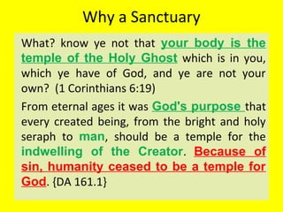 Why a Sanctuary
What? know ye not that your body is the
temple of the Holy Ghost which is in you,
which ye have of God, and ye are not your
own? (1 Corinthians 6:19)
From eternal ages it was God's purpose that
every created being, from the bright and holy
seraph to man, should be a temple for the
indwelling of the Creator. Because of
sin, humanity ceased to be a temple for
God. {DA 161.1}
 