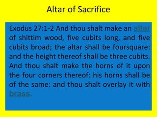 Altar of Sacrifice
Exodus 27:1-2 And thou shalt make an altar
of shittim wood, five cubits long, and five
cubits broad; the altar shall be foursquare:
and the height thereof shall be three cubits.
And thou shalt make the horns of it upon
the four corners thereof: his horns shall be
of the same: and thou shalt overlay it with
brass.
 