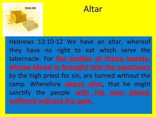 Altar
Hebrews 13:10-12 We have an altar, whereof
they have no right to eat which serve the
tabernacle. For the bodies of those beasts,
whose blood is brought into the sanctuary
by the high priest for sin, are burned without the
camp. Wherefore Jesus also, that he might
sanctify the people with his own blood,
suffered without the gate.
 