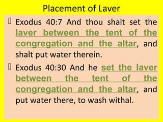 Placement of Laver
 Exodus 40:7 And thou shalt set the
laver between the tent of the
congregation and the altar, and
shalt put water therein.
 Exodus 40:30 And he set the laver
between the tent of the
congregation and the altar, and
put water there, to wash withal.
 