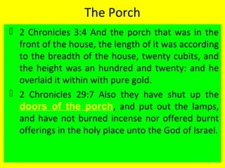The Porch
 2 Chronicles 3:4 And the porch that was in the
front of the house, the length of it was according
to the breadth of the house, twenty cubits, and
the height was an hundred and twenty: and he
overlaid it within with pure gold.
 2 Chronicles 29:7 Also they have shut up the
doors of the porch, and put out the lamps,
and have not burned incense nor offered burnt
offerings in the holy place unto the God of Israel.
 