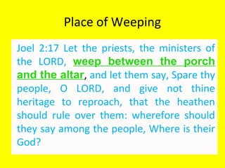 Place of Weeping
Joel 2:17 Let the priests, the ministers of
the LORD, weep between the porch
and the altar, and let them say, Spare thy
people, O LORD, and give not thine
heritage to reproach, that the heathen
should rule over them: wherefore should
they say among the people, Where is their
God?
 