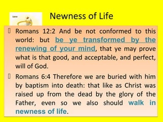 Newness of Life
 Romans 12:2 And be not conformed to this
world: but be ye transformed by the
renewing of your mind, that ye may prove
what is that good, and acceptable, and perfect,
will of God.
 Romans 6:4 Therefore we are buried with him
by baptism into death: that like as Christ was
raised up from the dead by the glory of the
Father, even so we also should walk in
newness of life.
 Romans 12:2 And be not conformed to this
world: but be ye transformed by the
renewing of your mind, that ye may prove
what is that good, and acceptable, and perfect,
will of God.
 Romans 6:4 Therefore we are buried with him
by baptism into death: that like as Christ was
raised up from the dead by the glory of the
Father, even so we also should walk in
newness of life.
 