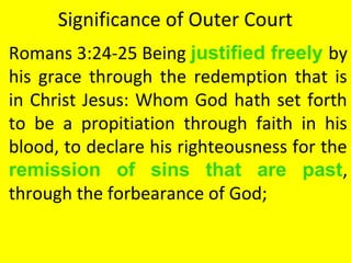 Significance of Outer Court
Romans 3:24-25 Being justified freely by
his grace through the redemption that is
in Christ Jesus: Whom God hath set forth
to be a propitiation through faith in his
blood, to declare his righteousness for the
remission of sins that are past,
through the forbearance of God;
 